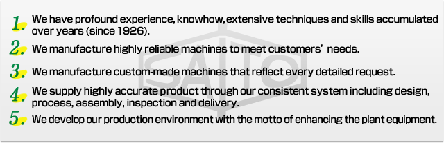 We have profound experience, knowhow, extensive techniques and skills accumulated over years (since 1926). We manufacture highly reliable machines to meet customers’ needs. We manufacture custom-made machines that reflect every detailed request. We supply highly accurate product through our consistent system including design, process, assembly, inspection and delivery. We develop our production environment with the motto of enhancing the plant equipment.